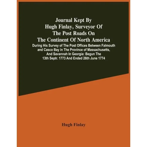 Journal Kept By Hugh Finlay, Surveyor Of The Post Roads On The Continent Of North America, During His Survey Of The Post Offices Between Falmouth And