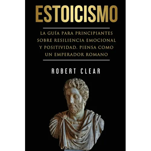 Estoicismo: La Guía Para Principiantes Sobre Resiliencia Emocional Y Positividad. Piensa Como Un Emperador Romano.