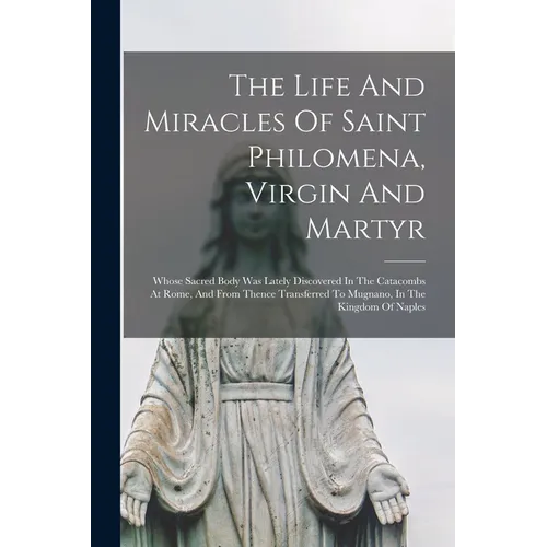 The Life And Miracles Of Saint Philomena, Virgin And Martyr: Whose Sacred Body Was Lately Discovered In The Catacombs At Rome, And From Thence Transfe