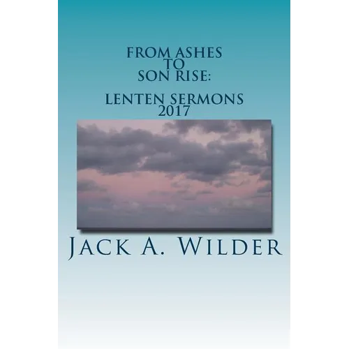From Ashes to Son Rise: Lenten Sermons, 2017: Sermons for Ash Wednesday Through Easter Sunday Based on Readings From the Revised Common Lectio