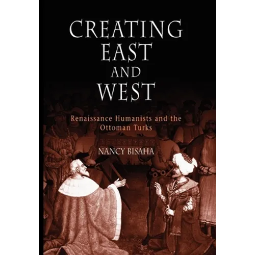 Creating East and West: Renaissance Humanists and the Ottoman Turks