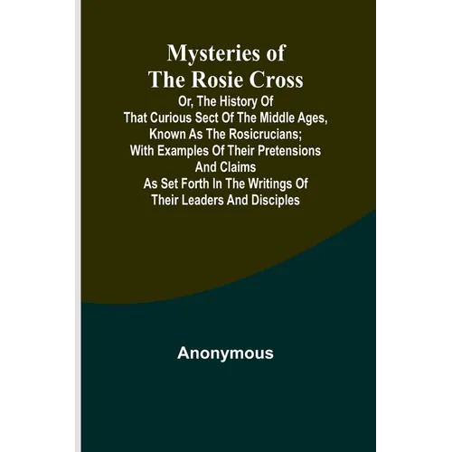 Mysteries of the Rosie Cross; Or, the History of that Curious Sect of the Middle Ages, Known as the Rosicrucians; with Examples of their Pretensions a