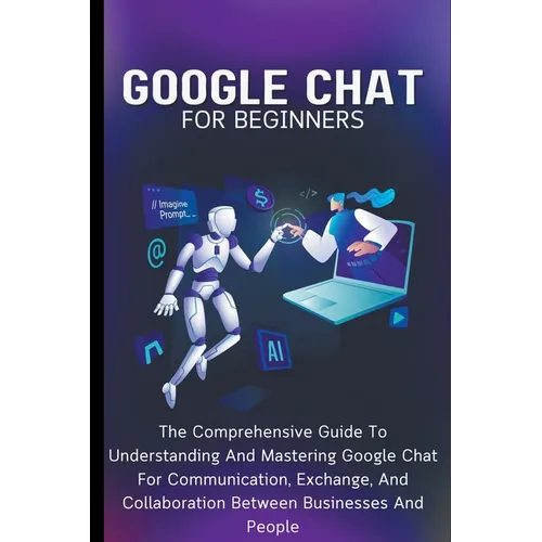 Google Chat For Beginners: The Comprehensive Guide To Understanding And Mastering Google Chat For Communication, Exchange, And Collaboration Betw