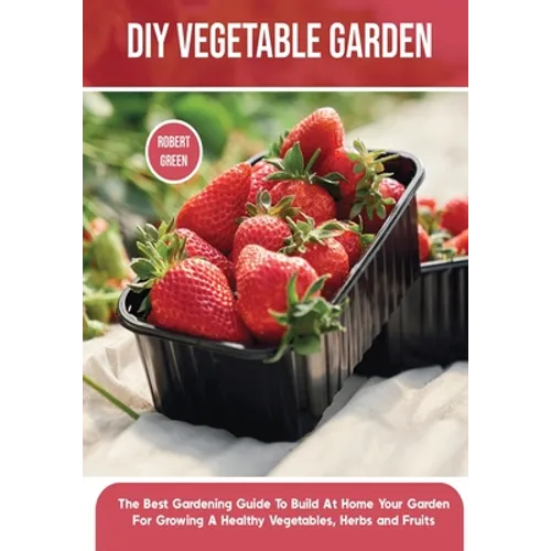 DIY Vegetable Garden: The Best Gardening Guide To Build At Home Your Garden For Growing A Healthy Vegetables, Herbs and Fruits