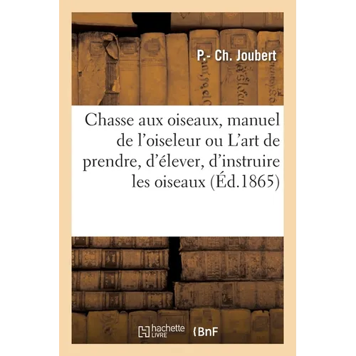 Chasse Aux Oiseaux, Manuel de l'Oiseleur Ou l'Art de Prendre, d'Élever, d'Instruire Les Oiseaux: Suivi de l'Art de Les Empailler