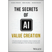 The Secrets of AI Value Creation: A Practical Guide to Business Value Creation with Artificial Intelligence from Strategy to Execution