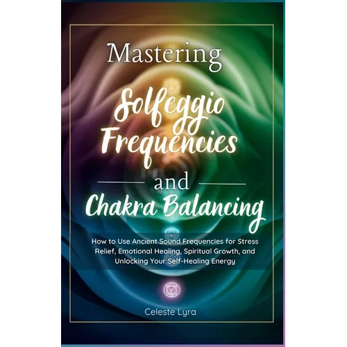 Mastering Solfeggio Frequencies and Chakra Balancing: How to Use Ancient Sound Frequencies for Stress Relief, Emotional Healing, Spiritual Growth, and